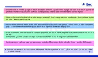 Recorte fotos de revistas y haga un álbum de objetos amiliares. Ayude al niño a pegar las fotos en el álbum y poner en
practica el nombrar lo que ilustran las fotos, usando gestos y palabras para demostrar cómo usar los objetos
Observar fotos de la familia e indicar quién aparece en estas  Usar frases y oraciones sencillas para describir loque ilustran
las fotos: "Raúl nada en la piscina"
Escribir frases sencillas debajo de las fotos describiendo lo que ilustran. Por ejemplo, "Puedo nadar", o "Feliz cumpleaños,
papi". El niño comenzará a entender que la lectura es la expresión escrita del lenguaje oral
Hacer que el niño tome decisiones al contestar preguntas, en vez de hacer preguntas que pueda contestar con un "sí" o
un "no".
Por ejemplo, "¿Quieres un vaso con agua o un vaso con leche?" en vez de preguntar "¿Quieres leche?.
Cantar canciones y a la vez jugar con las manos y los dedos. Ello enseñan al niño sobre los ritmos y sonidos del lenguaje.
Reafirmar las destrezas de comprensión del lenguaje del niño jugando a "sí o no": "¿Eres una niña?, ¿Es eso una cebra?,
¿Te llamas Patricia?
31
 