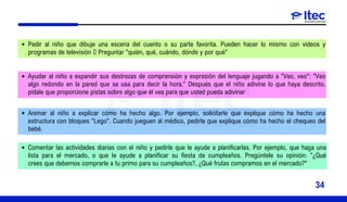 Pedir al niño que dibuje una escena del cuento o su parte favorita. Pueden hacer lo mismo con videos y
programas de televisión  Preguntar "quién, qué, cuándo, dónde y por qué"
Ayudar al niño a expandir sus destrezas de comprensión y expresión del lenguaje jugando a "Veo, veo": "Veo
algo redondo en la pared que se usa para decir la hora." Después que el niño adivine lo que haya descrito,
pídale que proporcione pistas sobre algo que él vea para que usted pueda adivinar
Animar al niño a explicar cómo ha hecho algo. Por ejemplo, solicitarle que explique cómo ha hecho una
estructura con bloques "Lego". Cuando jueguen al médico, pedirle que explique cómo ha hecho el chequeo del
bebé.
Comentar las actividades diarias con el niño y pedirle que le ayude a planificarlas. Por ejemplo, que haga una
lista para el mercado, o que le ayude a planificar su fiesta de cumpleaños. Pregúntele su opinión: "¿Qué
crees que debemos comprarle a tu primo para su cumpleaños?, ¿Qué frutas compramos en el mercado?"
34
 