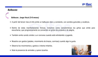 Balbuceo
Balbuceo. Juego Vocal (3-6 meses)
A partir del tercer mes el niño emite un balbuceo claro y constante, con sonidos guturales y vocálicos.
Dentro de estas manifestaciones fónicas, incluimos como características los gritos que emite para
escucharse, que progresivamente se convierten en gritos de protesta o de alegría,
También emite sonido similar a un ronroneo cuando está entretenido o jugando.
Muestra con gestos (pataleo, movimiento de brazos, sonrisas) cuando algo le gusta.
Observa los movimientos y gestos e intenta imitarlos.
Nota la presencia de animales y quiere tocarlos.
04
 