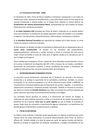 2.2 El Directorio Civil (1925 - 1930)
En Diciembre de 1925, Primo de Rivera modificó el Directorio sustituyendo a casi todos los
militares por civiles. Destacaron Eduardo Aunós y José Calvo Sotelo, quien se hizo cargo de los
asuntos económicos, e intentó acabar con el fraude fiscal. Además se intento destruir los
fundamentos del sistema parlamentario liberal, sustituyéndolo por otro modelo de Estado.
Destacamos tres momentos principales:
1. La Unión Patriótica (UP) presidido por Primo de Rivera. Pretendía ser un partido político
único para favorecer la movilización de apoyos populares a favor del dictador y así consolidar
el régimen. Eran derechistas, antiparlamentarios, tradicionalistas, monárquicos y católicos.
2. La Asamblea Nacional Consultiva que siguiendo los modelos de la Italia fascista; su única
misión era asesorar e informar al dictador.
3. Poco después, el dictador encargó a la Asamblea la elaboración de un anteproyecto para un
nuevo texto constitucional. Se basaba en los principios del corporativismo,
antiparlamentarismo, catolicismo y unidad nacional, e incluía la concesión del voto para la
mujer. Estuvo terminado en junio de 1929, pero el régimen estaba ya en decadencia, por lo
que no llegó a promulgarse.
Otras medidas que se adoptaron fueron: suspensión de las libertades constitucionales, censura
de la presa, la detención de dirigentes del CNT y PCE y clausura de sus locales y periódicos,
persecución de nacionalistas catalanes y vascos, prohibición del catalán, y finalización del
problema marroquí que fue uno de los mayores éxitos de la Dictadura.
3. INTERVENCIONISMO ECONOMICO ESTATAL
La economía estuvo fuertemente controlada por la dictadura. Se controló a los sectores
productivos y se produjo la supervisión de las actividades económicas. También, se crearon
monopolios en los sectores energéticos y en los de telecomunicación (CTNE y CAMPSA). Se
incrementó las inversiones públicas para la financiación de carretes, regadíos… y se ofrecieron
subvenciones económicas a empresas privadas nacionales. También se fomento el turismo y
por último se crearon los Comités Paritarios cuya labor era resolver los conflictos laborales del
sector industrial, para evitar los enfrentamientos sociales y las huelgas.
Los resultados fueron positivos en cuanto a la disminución del número de huelgas, la
realización de obras públicas necesarias y útiles y el aumento de los niveles de producción y
beneficios de las empresas. Pero tuvo su parte negativa ya que el Estado se endeudó en
exceso. Hubo casos de corrupción y favoritismo de algunos industriales y se beneficiaron los
grandes grupos empresariales, la mayoría vascos y catalanes.
4. FIN DE LA DICTADURA
En 1928 se inició el declive. El dictador perdía popularidad, y el régimen se deshacía por varias
razones entre las cuales destacamos el creciente distanciamiento entre Primo de Rivera y
Alfonso XIII. También debido a la falta de apoyo por parte de algunos mandos del Ejército.
Además se produjo la reaparición de conflictos sociolabores y huelgas coincidiendo con los
 