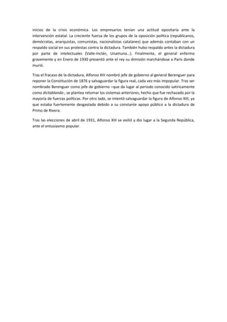 inicios de la crisis económica. Los empresarios tenían una actitud opositaría ante la
intervención estatal. La creciente fuerza de los grupos de la oposición política (republicanos,
demócratas, anarquistas, comunistas, nacionalistas catalanes) que además contaban con un
respaldo social en sus protestas contra la dictadura. También hubo respaldo antes la dictadura
por parte de intelectuales (Valle-Inclán, Unamuno…). Finalmente, el general enfermo
gravemente y en Enero de 1930 presentó ante el rey su dimisión marchándose a París donde
murió.
Tras el fracaso de la dictadura, Alfonso XIII nombró jefe de gobierno al general Berenguer para
reponer la Constitución de 1876 y salvaguardar la figura real, cada vez más impopular. Tras ser
nombrado Berenguer como jefe de gobierno –que da lugar al periodo conocido satíricamente
como dictablanda-, se plantea retomar los sistemas anteriores, hecho que fue rechazado por la
mayoría de fuerzas políticas. Por otro lado, se intentó salvaguardar la figura de Alfonso XIII, ya
que estaba fuertemente desgastada debido a su constante apoyo público a la dictadura de
Primo de Rivera.
Tras las elecciones de abril de 1931, Alfonso XIII se exilió y dio lugar a la Segunda República,
ante el entusiasmo popular.
 