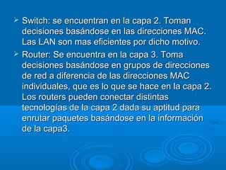 



Switch: se encuentran en la capa 2. Toman
decisiones basándose en las direcciones MAC.
Las LAN son mas eficientes por dicho motivo.
Router: Se encuentra en la capa 3. Toma
decisiones basándose en grupos de direcciones
de red a diferencia de las direcciones MAC
individuales, que es lo que se hace en la capa 2.
Los routers pueden conectar distintas
tecnologías de la capa 2 dada su aptitud para
enrutar paquetes basándose en la información
de la capa3.

 