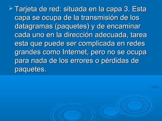  Tarjeta de red: situada en la capa 3. Esta

capa se ocupa de la transmisión de los
datagramas (paquetes) y de encaminar
cada uno en la dirección adecuada, tarea
esta que puede ser complicada en redes
grandes como Internet, pero no se ocupa
para nada de los errores o pérdidas de
paquetes.

 
