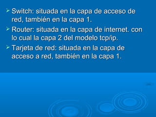  Switch: situada en la capa de acceso de

red, también en la capa 1.
 Router: situada en la capa de internet. con
lo cual la capa 2 del modelo tcp/ip.
 Tarjeta de red: situada en la capa de
acceso a red, también en la capa 1.

 