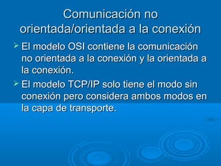 Comunicación no
orientada/orientada a la conexión
 El modelo OSI contiene la comunicación

no orientada a la conexión y la orientada a
la conexión.
 El modelo TCP/IP solo tiene el modo sin
conexión pero considera ambos modos en
la capa de transporte.

 