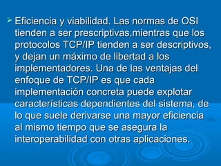  Eficiencia y viabilidad. Las normas de OSI

tienden a ser prescriptivas,mientras que los
protocolos TCP/IP tienden a ser descriptivos,
y dejan un máximo de libertad a los
implementadores. Una de las ventajas del
enfoque de TCP/IP es que cada
implementación concreta puede explotar
características dependientes del sistema, de
lo que suele derivarse una mayor eficiencia
al mismo tiempo que se asegura la
interoperabilidad con otras aplicaciones.

 