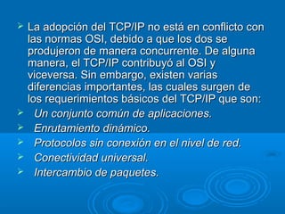 







La adopción del TCP/IP no está en conflicto con
las normas OSI, debido a que los dos se
produjeron de manera concurrente. De alguna
manera, el TCP/IP contribuyó al OSI y
viceversa. Sin embargo, existen varias
diferencias importantes, las cuales surgen de
los requerimientos básicos del TCP/IP que son:
Un conjunto común de aplicaciones.
Enrutamiento dinámico.
Protocolos sin conexión en el nivel de red.
Conectividad universal.
Intercambio de paquetes.

 
