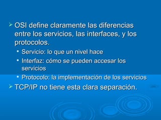  OSI define claramente las diferencias

entre los servicios, las interfaces, y los
protocolos.





Servicio: lo que un nivel hace
Interfaz: cómo se pueden accesar los
servicios
Protocolo: la implementación de los servicios

 TCP/IP no tiene esta clara separación.

 