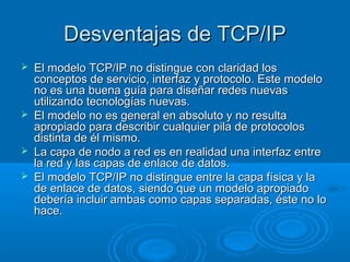 Desventajas de TCP/IP







El modelo TCP/IP no distingue con claridad los
conceptos de servicio, interfaz y protocolo. Este modelo
no es una buena guía para diseñar redes nuevas
utilizando tecnologías nuevas.
El modelo no es general en absoluto y no resulta
apropiado para describir cualquier pila de protocolos
distinta de él mismo.
La capa de nodo a red es en realidad una interfaz entre
la red y las capas de enlace de datos.
El modelo TCP/IP no distingue entre la capa física y la
de enlace de datos, siendo que un modelo apropiado
debería incluir ambas como capas separadas, éste no lo
hace.

 