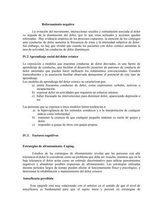 Reforzamiento negativo

        La evitación del movimiento, interacciones sociales y estimulación asociada al dolor
va seguida de la disminución del dolor, por lo que estas actitudes y acciones quedan
reforzadas. Hay evidencia empírica de los procesos expuestos: la atención de los cónyuges
ante conductas de dolor aumenta la frecuencia de éstas y la intensidad subjetiva de dolor.
Sin embargo, no hay que olvidar que cuando los pacientes con dolor crónico aumentan la
tasa de actividad, las conductas de dolor disminuyen.

IV.2 Aprendizaje social del dolor crónico

La exposición a modelos que muestran conductas de dolor desviadas, es una fuente de
aprendizaje de conductas, que facilitan el desarrollo posterior de patrones de conducta de
dolor anormales que pueden hacer ineficaces los tratamientos convencionales. Estudios
transculturales y la asociación familiar observada demuestran el potencial de este tipo de
aprendizaje.
Los modelos de aprendizaje del dolor crónico se caracterizan por:
       a) emitir frecuentes conductas de dolor, como expresiones verbales, motoras o
           incapacitación.
       b) expresar dolor en actividades que requieren un esfuerzo mínimo.
       c) haber fracasado las intervenciones para disminuir dolor, apareciendo depresión o
           ira.

Las personas que se exponen a éstos modelos tienen tendencias a:
        a) la hipervigilancia de los estímulos somáticos y a la interpretación de cualquier
           indicio como enfermedad.
       b) mantener la creencia de que cualquier pequeño malestar es razón de quejas y
            dolor.
       c) responder a quejas de otros con quejas propias.


IV.3. Factores cognitivos


Estrategias de afrontamiento. Coping.

        Estudios de las estrategias de afrontamiento revelan que las personas con alta
tolerancia al dolor lo consideran como un problema que debe ser resuelto, mientras que en la
baja tolerancia el dolor actúa como un estímulo discriminativo para utilizar pensamientos
negativos y abandonar posibles respuestas de afrontamiento. Las estrategias utilizadas
durante períodos largos de tiempo pueden afectar al funcionamiento físico y psicológico, y
determinar la rehabilitación o mantenimiento del dolor crónico.

Autoeficacia percibida

      Este epígrafe está muy relacionado con el anterior en el sentido de que el nivel de
autoeficacia es fundamental para que el sujeto inicie y persista en estrategias de
 
