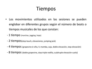 Tiempos
• Los movimientos utilizados en las sesiones se pueden
englobar en diferentes grupos según el número de beats o
tiempos musicales de los que constan:
- 1 tiempo (marchas, jogging, hops)
- 2 tiempos(step touch, elevaciones, jumping jack)
- 4 tiempos (grapevine ó viña, V, mambo, caja, doble elevación, step elevación)
- 8 tiempos (doble grapevine, step triple rodilla, cuádruple elevación suelo)
 