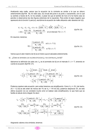 PÁG. 12 DE 32 EJEMPLOS TEMA 04 (CIRCUITOS CON DIODOS)
BRÉGAINS, IGLESIA, LAMAS TECNOLOGÍA ELECTRÓNICA, CURSO 2009/2010
Analizando esta malla, vemos que la ecuación de la corriente es similar a la que se obtuvo
anteriormente (EjsT04. 18). En este caso, I(t) circula del punto b al punto c nuevamente, con lo cual
su sentido a través de RL no ha variado, a pesar de que el sentido de Vi(t) sí lo ha hecho (eso se
percibe si observamos las dos figuras anteriores de la izquierda). Para evitar el signo negativo que
aparecería de la función Vmsen(wt), escribimos la ecuación de malla utilizando valor absoluto de Vi(t):
}
D2 D 4
L
V VV
i D1 L D3 i f L f
i m
L f L f
V V V V 0 V I(t)R V I(t)R I(t)R V 0
V (t) 2V V sen( t) 2V
I(t) en el intervalo T/2 t T.
R 2R R 2R
g g
g g
é ù é ù- - - = Þ - + - - + =ë û ë û
- w -
Þ = = £ <
+ +
6447448 6447448
(EjsT04. 20)
En resumen, tenemos:
m
L f
m
L f
V sen( t) 2V
si 0 t T / 2;
R 2R
I(t)
V sen( t) 2V
si T/2 t T.
R 2R
g
g
w -ì
£ <ï
+ï
= í
w -ï £ <ï +î
(EjsT04. 21)
Vemos que el valor máximo de I(t) es el mismo que el calculado anteriormente.
b) ¿CÓMO SE OBTIENEN LOS VALORES EFICACES Ief Y DE CONTINUA Idc DE I(t)?
Aplicamos la definición de cada una. Idc es el promedio de I(t) en el intervalo 0 £ t < T, teniendo en
cuenta la ecuación (EjsT04. 21):
T T / 2 T
dc 0 0 T / 2
T / 2 Tm m
0 T / 2
L f L f
T / 2 m
0
L f
1 1
I I(t)dt I(t)dt I(t)dt
T T
V sen( t) 2V V sen( t) 2V1
dt dt
T R 2R R 2R
V sen( t) 2V1
2 dt
T R 2R
g g
g
é ù= = + =
ê úë û
ì üé ùw - w -é ùï ï
= + =ê úí ýê ú
+ +ê úë ûï ïë ûî þ
ì üw -é ùï ï
= í ýê ú
+ï ïë ûî þ
ò ò ò
ò ò
ò
(EjsT04. 22)
Podemos resolver esta ecuación, pero antes haremos una simplificación. Como Vm >> 2Vg (de hecho,
2Vg = 1,2 [V] es del orden de menos del 1% de Vm = 141,42 [V]), podemos despreciar 2Vg de esta
última ecuación (no se cometerá mucho error al realizar esta simplificación), lo que hará que se
facilite el cálculo de la integral. Es decir:
( ) ( )
( )
T / 2 T / 2m m
dc dc0 0
L f L f
T / 2
T / 2
m m
0
L f L f 0
( 1)
m
L f
V sen( t) 2V V sen( t)1 1
I 2 dt I 2 dt
T R 2R T R 2R
2 V 2V2 T 2
sen( t)dt cos( t)
T R 2R T T R 2R 2 T
2 V T 2 T 2
cos( ) cos(
T R 2R 2 T 2
g
= -
ì ü ì üw -é ù é ùwï ï ï ï
= Þ » =í ý í ýê ú ê ú
+ +ï ïï ï ë ûë û î þî þ
p pé ù
= = - =ê ú+ + pë û
p p
= - +
+ p
ò ò
ò
64748
( )
1
m
dc
L f
2V
0) I
T R 2R
=é ù
ê ú
Þ =ê ú
+ pê ú
ê úë û
64748
(EjsT04. 23)
Asignando valores a los símbolos, tenemos:
 