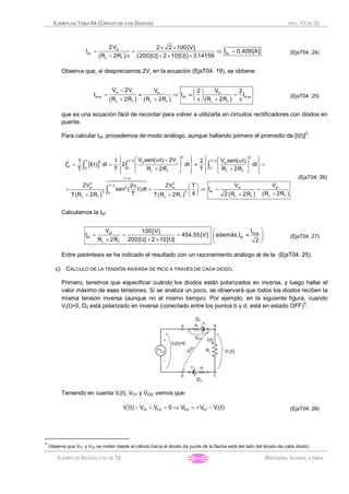 EJEMPLOS TEMA 04 (CIRCUITOS CON DIODOS) PÁG. 13 DE 32
EJEMPLOS RESUELTOS DE TE BRÉGAINS, IGLESIA, LAMAS
( ) ( )
m
dc dc
L f
2V 2 2 100[V]
I I 0,409[A]
R 2R 200[ ] 2 10[ ] 3,14159
´ ´
= = Þ =
+ p W + ´ W ´
(EjsT04. 24)
Observa que, si despreciamos 2Vg en la ecuación (EjsT04. 19), se obtiene:
( ) ( ) ( )
m m m
max dc m ax
L f L f L f
V 2V V V2 2
I I I
R 2R R 2R R 2R
g- æ ö
= » Þ » =ç ÷+ + p + pè ø
(EjsT04. 25)
que es una ecuación fácil de recordar para volver a utilizarla en circuitos rectificadores con diodos en
puente.
Para calcular Ief, procedemos de modo análogo, aunque hallando primero el promedio de [I(t)]2
:
[ ]
( ) ( ) ( ) ( )
2 2
T T / 2 T / 22 m2 m
ef 0 0 0
L f L f
T / 4
2 2
T / 2
2 efm m m
ef2 20
L fL fL f L f
V sen( t) 2V V sen( t)1 1 2
I I(t) dt 2 dt dt
T T R 2R T R 2R
V2V 2V V2 T
sen ( t)dt I
T 4 R 2R2 R 2RT R 2R T R 2R
g
=
ì ü ì üw -é ù é ùwï ï ï ï
= = » =í ý í ýê ú ê ú
+ +ë ûë ûï ï ï ïî þî þ
p æ ö
= = Þ = =ç ÷
++è ø+ +
ò ò ò
ò
644474448 (EjsT04. 26)
Calculamos la Ief:
ef max
ef ef
L f
V I100[V]
I 454,55[V] además,I
R 2R 200[ ] 2 10[ ] 2
æ ö
= = = »ç ÷
+ W + ´ W è ø
(EjsT04. 27)
Entre paréntesis se ha indicado el resultado con un razonamiento análogo al de la (EjsT04. 25).
c) CÁLCULO DE LA TENSIÓN INVERSA DE PICO A TRAVÉS DE CADA DIODO.
Primero, tenemos que especificar cuándo los diodos están polarizados en inversa, y luego hallar el
valor máximo de esas tensiones. Si se analiza un poco, se observará que todos los diodos reciben la
misma tensión inversa (aunque no al mismo tiempo). Por ejemplo, en la siguiente figura, cuando
Vi(t)>0, D2 está polarizado en inversa (conectado entre los puntos b y d, está en estado OFF)
V
:
Teniendo en cuenta Vi(t), VD1 y VD2, vemos que:
i D1 D2 D2 D1 iV(t) V V 0 V V V(t)- + = Þ = + - (EjsT04. 28)
V
Observa que VD1 y VD2 se miden desde el cátodo hacia el ánodo (la punta de la flecha está del lado del ánodo de cada diodo).
 