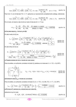 PÁG. 16 DE 32 EJEMPLOS TEMA 04 (CIRCUITOS CON DIODOS)
BRÉGAINS, IGLESIA, LAMAS TECNOLOGÍA ELECTRÓNICA, CURSO 2009/2010
}
( )
D 3D1
L
VV V
m
i f L f
L f
V sen( t) 2V
V (t) I(t)R V I(t)R I(t)R V 0 I(t) 0 t T / 2 .
R 2R
g
g g
w -
é ù é ù- + - - + = Þ = £ <ë û ë û +
6447448 6447448
(EjsT04. 18)
Para Vi(t) < 0, en el intervalo T/2 £ t < T, aplicamos un razonamiento completamente análogo, obteniendo:
}
( )
D2 D 4
L
V VV
m
i f L f
L f
V sen( t) 2V
V (t) I(t)R V I(t)R I(t)R V 0 I(t) T/2 t T .
R 2R
g
g g
w -
é ù é ù- + - - + = Þ = £ <ë û ë û +
6447448 6447448
(EjsT04. 20)
Por lo tanto, el máximo valor de I(t) en todo el intervalo (0 £ t < T) es:
g g- - ´ - ´
Þ = = = Þ =
+ + W + ´ W
m ef
max max
L f L f
V 2V 2 V 2V 2 100[V] 2 0,6[V]
I I 0,637[A].
R 2R R 2R 200[ ] 2 10[ ]
(EjsT04. 19)
b) VALORES MEDIO Idc Y EFICAZ Ief DE I(t):
El valor medio de I(t) es:
( )
T T / 2 T / 2m m
dc 0 0 0
L f L f
m
dc dc dc max
L f
V sen( t) 2V V sen( t)1 1 1
I I(t)dt 2 dt 2 dt
T T R 2R T R 2R
2V 2 2 100[V] 2
I I 0,409[A] ; además, I I
R 2R 3,14159
gì ü ì üw -é ù é ùwï ï ï ï
= = » Þí ý í ýê ú ê ú
+ +ï ïï ï ë ûë û î þî þ
´ ´
Þ = = Þ = »
+ p p
ò ò ò
(EjsT04. 23)
(EjsT04. 24)
El valor eficaz de I(t) es:
[ ]
( )
2 2
T T / 2 T / 22 m2 m
ef 0 0 0
L f L f
ef maxm
ef ef
L fL f
V sen( t) 2V V sen( t)1 1 2
I I(t) dt 2 dt dt
T T R 2R T R 2R
V IV 100[V]
I 454,55[V] además,I
R 2R 200[ ] 2 10[ ]2 R 2R 2
g
ì ü ì üw -é ù é ùwï ï ï ï
= = » =í ý í ýê ú ê ú
+ +ë ûë ûï ï ï ïî þî þ
æ ö
= Þ = = = »ç ÷
+ W + ´ W+ è ø
ò ò ò
(EjsT04. 26)
(EjsT04. 27)
c) TENSIÓN INVERSA DE PICO A TRAVÉS DE CADA DIODO:
Para el análisis, es suficiente considerar el diodo D2 (análisis en el intervalo 0 £ t < T/2 Þ D2 OFF):
D2 D1 i i D2invp mV V V (t) V (t) V V 141,42 [V]= + - » - Þ » - = (EjsT04. 28)
(EjsT04. 29)
d) CORRIENTE MEDIA IDdc A TRAVÉS DE LOS DIODOS:
Para el análisis, es suficiente considerar el diodo D1 (0 £ t < T/2 Þ D1 ON, T/2 £ t < T Þ D1 OFF):
T / 2 T / 2 m dc
D1dc D1dc0 0
L f
V sen( t) 2V I1 1 0,409[A]
I I(t)dt dt I 0,204[A]
T T R 2R 2 2
gw -é ù
= = = Þ = =ê ú
+ë û
ò ò (EjsT04. 31)
e) POTENCIA PL DISIPADA EN LA RESISTENCIA DE CARGA RL:
Aplicamos Ley de Joule:
( )
22 2
L Lef L ef L LP I R I R 0,454[A] 200[ ] P 41,22[W]= = = W Þ = (EjsT04. 32)
 