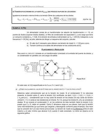 EJEMPLOS TEMA 04 (CIRCUITOS CON DIODOS) PÁG. 17 DE 32
EJEMPLOS RESUELTOS DE TE BRÉGAINS, IGLESIA, LAMAS
e) TENSIÓN EFICAZ MÁXIMA DE LA FUENTE Vef,limite QUE PRODUCE RUPTURA DE LOS DIODOS:
Igualamos la tensión máxima límite a la tensión Zéner de cualquiera de los diodos:
Z
Dinvp Z m,limite ef,limite ef,limite ef,limite
V 300[V]
V V V 2 V V V 212,13[V]
1,41422
= » = Þ = = Þ = (EjsT04. 34)
EJEMPLO 4 (T4):
Un alimentador consta de un transformador de relación de transformación n = 10, un
puente de diodos (suponer diodos ideales), un filtro de condensador de capacidad C, y una carga que tiene
un consumo constante Idc = 5 [A]. Si la tensión de entrada al alimentador es Vef1 = 230 [V], trabajando a una
frecuencia f = 50 [Hz], se pide, además de dibujar un esquema del conjunto, calcular:
a) El valor de C necesario para obtener una tensión de rizado Vr = 1 [V] pico a pico.
b) Tensión continua a la salida del alimentador en las condiciones de b).
PLANTEAMIENTO Y RESOLUCIÓN
DIBUJAMOS EL CIRCUITO: consiste en un transformador conectado a la entrada del puente de diodos, y
un condensador en paralelo con una carga a la salida:
FIGURA T4. 4
En este caso, la Vi(t) especificada en la FIGURA T4. 3 será V2(t).
a) ¿CÓMO CALCULAMOS EL VALOR DE C PARA QUE EL RIZADO SEA Vr = 1 VOLTIO PICO A PICO?
Debemos saber primeramente qué es la tensión de rizado. Si el condensador C no estuviese
presente, la tensión sobre ZL sería la tensión Vi(t) rectificada, es decir, VL(t) = | Vi(t) | = | V2(t) | =
|_V2msen(wt) |, considerando que no hay caída de tensión en los diodos (no hay caída de tensión
umbral Vg = 0, ni caída en las resistencias en directa Rf = 0), porque los diodos D1 a D4 se consideran
ideales. Si se conecta el condensador C, en los extremos de éste también habrá la tensión VL(t),
puesto que C y ZL están en paralelo. Como C almacena carga en sus placas, hará que la tensión
varíe más lentamente (ya que tiene que cargarse y descargarse conforme pasa el tiempo). Eso hace
que la variación de VL(t) sea menos pronunciada. La tensión de rizado es la diferencia entre el valor
máximo y el valor mínimo que alcanza VL(t) cuando C está conectado. Lo dicho se observa en la
siguiente gráfica:
 