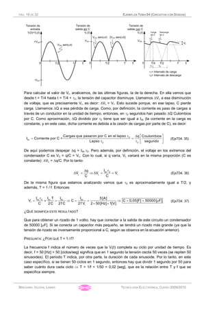 PÁG. 18 DE 32 EJEMPLOS TEMA 04 (CIRCUITOS CON DIODOS)
BRÉGAINS, IGLESIA, LAMAS TECNOLOGÍA ELECTRÓNICA, CURSO 2009/2010
Para calcular el valor de Vr, analicemos, de las últimas figuras, la de la derecha. En ella vemos que
desde t = T/4 hasta t = T/4 + t2, la tensión del capacitor disminuye. Llamemos DVL a esa disminución
de voltaje, que es precisamente Vr, es decir: DVL = Vr. Esto sucede porque, en ese lapso, C pierde
carga. Llamemos DQ a esa pérdida de carga. Como, por definición, la corriente es paso de cargas a
través de un conductor en la unidad de tiempo, entonces, en t2 segundos han pasado DQ Culombios
por C. Como aproximación, DQ dividido por t2 tiene que ser igual a Idc (la corriente en la carga es
constante, y en este caso, dicha corriente es debida a la cesión de cargas por parte de C), es decir:
2
dc
2 2
Cargas que pasaron por C en el lapso q Coulombios
I Corriente por C =
Lapso segundo
t é ùD
= = ê ú
t t ë û
(EjsT04. 35)
De aquí podemos despejar Dq = Idc.t2. Pero además, por definición, el voltaje en los extremos del
condensador C es VC = q/C = VL. Con lo cual, si q varía, VL variará en la misma proporción (C es
constante): DVL = Dq/C. Por lo tanto:
dc 2
L L r
Iq
V V V
C C
tD
D = Þ D = = (EjsT04. 36)
De la misma figura que estamos analizando vemos que t2 es aproximadamente igual a T/2, y
además, T = 1 / f. Entonces:
dc 2 dc dc dc
r
r
I I T I I 5[A]
V C C 0,05[F] 50000[ F]
C 2C 2f C 2f V 2 50[Hz] 1[V]
t
= » = Þ = = Þ = = m
´ ´
(EjsT04. 37)
¿QUÉ SIGNIFICA ESTE RESULTADO?
Que para obtener un rizado de 1 voltio, hay que conectar a la salida de este circuito un condensador
de 50000 [mF]. Si se conecta un capacitor más pequeño, se tendrá un rizado más grande (ya que la
tensión de rizado es inversamente proporcional a C, según se observa en la ecuación anterior).
PREGUNTA: ¿POR QUÉ T = 1 / f?
La frecuencia f indica el número de veces que la Vi(t) completa su ciclo por unidad de tiempo. Es
decir, f = 50 [Hz] = 50 [ciclos/seg] significa que en 1 segundo la tensión oscila 50 veces (se repiten 50
sinusoides). El periodo T indica, por otra parte, la duración de cada sinusoide. Por lo tanto, en este
caso específico, si se tienen 50 ciclos en 1 segundo, entonces hay que dividir 1 segundo por 50 para
saber cuánto dura cada ciclo Þ T = 1/f = 1/50 = 0,02 [seg], que es la relación entre T y f que se
especifica siempre.
 