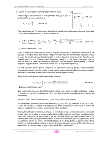 EJEMPLOS TEMA 04 (CIRCUITOS CON DIODOS) PÁG. 19 DE 32
EJEMPLOS RESUELTOS DE TE BRÉGAINS, IGLESIA, LAMAS
b) ¿CÓMO CALCULAMOS EL VALOR MEDIO DE LA TENSIÓN VL(t)?
Según la figura de la derecha, el valor promedio de VL(t), al que
llamamos Vdc, se puede aproximar a:
r
dc 2m
V
V V
2
= - (EjsT04. 38)
Para hallar el valor de V2m, utilizamos la definición de relación de transformación n (tensión de entrada
V1 del transformador partida por la tensión de salida V2):
( )
( )
1m 1ef1 1m 1m
2m 2m
2 2m 2m
V sen t 2 VV (t) V V 2 230[V]
n V V 32,5[V]
V (t) V sen t V n n 10
w ´
= = = Þ = = Þ = =
w
(EjsT04. 39)
¿QUÉ SIGNIFICA ESTE RESULTADO?
Como la relación de transformación es n=10, al pasar del primario al secundario, la tensión se ha
reducido en esa proporción. Este tipo de configuración se denomina Transformador Reductor, porque
al pasar del primario al secundario la tensión se reduce (las otras opciones serían Transformador
Elevador, cuando n < 1, y Transformador Separador, cuando n = 1, ya que en este último caso no
varía la tensión al pasar del primario al secundario: sólo se separan eléctricamente, y quedan
acopladas magnéticamente –el transformador es eso: un acoplador magnético–).
En esta ecuación, hemos podido simplificar las expresiones sen(wt), porque ambas tensiones
comparten la misma frecuencia angular w (esta es una característica de los transformadores ideales:
la frecuencia del voltaje de salida es la misma que la del voltaje de entrada).
Reemplazando este valor en la fórmula anterior, tenemos:
r
dc 2m dc
V 1[V]
V V 32,5[V] V 32[V]
2 2
= - = - Þ = (EjsT04. 40)
¿QUÉ SIGNIFICA ESTE RESULTADO?
Que, en promedio, la tensión de salida tendrá 32 voltios, pero oscilará entre 32,5 voltios (Vdc + Vr/2) y
31,5 voltios (Vdc - Vr/2). Esa variación de ± Vr/2 = ± 0,5 [V] se debe a la carga y descarga continua del
condensador C.
PREGUNTA: SI NO TUVIESE CONDENSADOR C, ¿CUÁL SERÍA LA TENSIÓN DE RIZADO?
Sin condensador, la tensión de salida oscila entre 0 [V] y V2m= 32,5 [V], o sea que Vr = V2m = 32,5 [V].
La idea de conectar C se basa en la reducción de dicha oscilación, de manera que la tensión de
salida se parezca lo más posible a una fuente de voltaje constante.
Un circuito rectificador ideal sería aquél que a la entrada se conecta una tensión variable (sinusoidal
en este caso), y a la salida se obtiene una tensión invariable, continua, como la de una pila (también
ideal). Los cargadores de los móviles y de los portátiles tienen esa configuración básica: un
transformador en el que el primario se conecta a la red de alimentación (de 220 [V] eficaces), en el
secundario se obtiene una tensión alterna reducida (puede ser de 9 [V] eficaces, por ejemplo), ésta se
rectifica (en onda completa) mediante un puente de diodos, y luego la tensión se filtra a través de un
condensador, en algunos casos incluyéndose un diodo Zéner estabilizador.
 