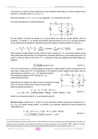 PÁG. 2 DE 32 EJEMPLOS TEMA 04 (CIRCUITOS CON DIODOS)
BRÉGAINS, IGLESIA, LAMAS TECNOLOGÍA ELECTRÓNICA, CURSO 2009/2010
Los puntos e y d están al mismo potencial (no hay resistencia entre ellos) y lo mismo sucede con los
puntos b y c. De este modo Ve = Vd y Vb = Vc.
Entonces, también Vd > Vc Þ VA2 < VK2 (VR2 pequeña) Þ D2 está abierto (D2 OFF)I
.
El circuito equivalente es, consecuentemente:
En este estado, la fuente de tensión VR2 no tiene efecto, por estar en circuito abierto, sobre la
corriente Io. La fuente VR1, en cambio, fija la tensión entre los puntos e y b (Ve>Vb), que será la tensión
en los extremos de la resistencia. Aplicando ley de Ohm sobre RL podemos obtener el valor de Io:
- -
= = = = = = Þ =
W
e b d c R1
o o
L L L
V V V V V 1[V] 4
I 0,004[A] [A] I 4[mA]
R R R 250[ ] 1000
(EjsT04. 1)
Esta corriente circulará desde el nodo d hacia el nodo c (porque Vd > Vc: la corriente siempre circula
hacia potenciales decrecientes). Si consideramos el sentido positivo de Io hacia abajo (del punto c al
punto d, como se indica en la FIGURA T4. 1), entonces el valor que acabamos de hallar deberá ser
negativo:
Io=-4 [mA] (cuando Vi<<0) (EjsT04. 2)
AHORA NOS PREGUNTAMOS: ¿Cuándo dejará de conducir D1 (diodo ideal)? Cuando el potencial en K1
sea mayor o igual que en A1. Si aumentamos Vi (lo hacemos menos negativo) para algún valor de
esta tensión se cumplirá VK1 > VA1, y D1 dejará de conducir.
Sin embargo,D2 seguirá en OFF, ya que VA2 < VK2
continuará siendo cierto.
Aplicando ley de voltajes a la malla a-f-e-d-c-b, teniendo en cuenta
que Io es la única corriente que circula por dicha malla,
podemos obtener la tensión Vi:
( )
- - = - - = Þ
Þ = + = - W + W = - ´ = -
i RL R i o L o
i o L
V V V V I R I R 0
V I (R R) 0,004[A] 250[ ] 750[ ] 0,004 1000[V] 4[V]
(EjsT04. 3)
donde VRL es la tensión sobre RL y VR es la tensión sobre R.
SEGUNDO TRAMO: a partir de Vi = -4 [V], D1 y D2 se mantienen abiertos (porque las condiciones VK1 >
VA1 y VA2 < VK2 siguen siendo ciertas. La corriente Io es, entonces, aplicando la misma ecuación de
malla (EjsT04. 3):
( )- - = Þ = + = +
Þ = = ³ -
i o L o o i L i
o i i i
V I R I R 0 I V (R R) V 250 750 [A]
I V 1000[A] V [mA] (cuando V 4[V])
(EjsT04. 4)
I
Una manera sencilla de recordar cuál es el ánodo y cuál el cátodo de un diodo, es considerar que la parte donde está el triángulo, que
se parece a una A, es el ánodo, y donde está la línea vertical, es el cátodo (se parece a una K invertida): . Además, el triángulo
del diodo apunta hacia donde circula la corriente cuando está polarizado directamente, lo cual sucede cuando VA > VK.
 
