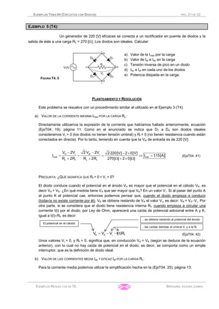 EJEMPLOS TEMA 04 (CIRCUITOS CON DIODOS) PÁG. 21 DE 32
EJEMPLOS RESUELTOS DE TE BRÉGAINS, IGLESIA, LAMAS
EJEMPLO 5 (T4):
Un generador de 220 [V] eficaces se conecta a un rectificador en puente de diodos y la
salida de éste a una carga RL = 270 [W]. Los diodos son ideales. Calcular:
FIGURA T4. 5
a) Valor de la Imax por la carga
b) Valor de Ief e Idc en la carga
c) Tensión inversa de pico en un diodo
d) Idc e Ief en cada uno de los diodos
e) Potencia disipada en la carga.
PLANTEAMIENTO Y RESOLUCIÓN
Este problema se resuelve con un procedimiento similar al utilizado en el Ejemplo 3 (T4).
a) VALOR DE LA CORRIENTE MÁXIMA Imax POR LA CARGA RL:
Directamente utilizamos la expresión de la corriente que habíamos hallado anteriormente, ecuación
(EjsT04. 19), página 11. Como en el enunciado se indica que D1 a D4 son diodos ideales
consideramos Vg = 0 (los diodos no tienen tensión umbral) y Rf = 0 (no tienen resistencia cuando están
conectados en directa). Por lo tanto, teniendo en cuenta que la Vef de entrada es de 220 [V]:
m ef
max max
L f L f
V 2V 2 V 2V 2 220[V] 2 0[V]
I I 1,15[A]
R 2R R 2R 270[ ] 2 0[ ]
g g- - - ´
= = = Þ =
+ + W + ´ W
(EjsT04. 41)
PREGUNTA: ¿QUÉ SIGNIFICA QUE Rf = 0 Y Vg = 0?
El diodo conduce cuando el potencial en el ánodo VA es mayor que el potencial en el cátodo VK, es
decir VA > VK. ¿En qué medida tiene VA que ser mayor que VK? En un valor Vg. Si al pasar del punto A
al punto K el potencial cae, entonces podemos pensar que, cuando el diodo empieza a conducir
(todavía no existe corriente por él), VK se obtiene restando de VA el valor Vg, es decir: VK = VA-Vg. Por
otra parte, si se considera que el diodo tiene resistencia interna Rf, cuando empieza a circular una
corriente I(t) por el diodo, por Ley de Ohm, aparecerá una caída de potencial adicional entre A y K,
igual a I(t)´Rf, es decir:
K A fV V V I(t)Rg= - - (EjsT04. 42)
Unos valores Vg = 0, y Rf = 0, significa que, en conducción VA = VK (según se deduce de la ecuación
anterior), con lo cual no hay caída de potencial en el diodo, es decir, se comporta como un simple
interruptor, que es la definición de diodo ideal.
b) VALOR DE LAS CORRIENTES MEDIA Idc Y EFICAZ Ief POR LA CARGA RL:
Para la corriente media podemos utilizar la simplificación hecha en la (EjsT04. 25), página 13:
El potencial en el cátodo
…se obtiene restando al potencial del ánodo
…las caídas debidas al umbral Vg y a la Rf
 