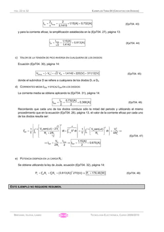 PÁG. 22 DE 32 EJEMPLOS TEMA 04 (CIRCUITOS CON DIODOS)
BRÉGAINS, IGLESIA, LAMAS TECNOLOGÍA ELECTRÓNICA, CURSO 2009/2010
dc m ax
2 2
I I 1,15[A] 0,732[A]
3,1415
= = ´ =
p
(EjsT04. 43)
y para la corriente eficaz, la simplificación establecida en la (EjsT04. 27), página 13:
m ax
ef
I 1,15[A]
I 0,813[A]
1,41422
= = = (EjsT04. 44)
c) VALOR DE LA TENSIÓN DE PICO INVERSA EN CUALQUIERA DE LOS DIODOS:
Ecuación (EjsT04. 30), página 14:
Dinvp m efV V 2 V 1,4142 220[V] 311,12[V]= - = = ´ = (EjsT04. 45)
donde el subíndice D se refiere a cualquiera de los diodos D1 a D4.
d) CORRIENTES MEDIA IDdc Y EFICAZ IDef EN LOS DIODOS:
La corriente media se obtiene aplicando la (EjsT04. 31), página 14:
dc
Ddc
I 0,732[A]
I 0,366[A]
2 2
= = = (EjsT04. 46)
Recordando que cada uno de los diodos conduce sólo la mitad del periodo y utilizando el mismo
procedimiento que en la ecuación (EjsT04. 26), página 13, el valor de la corriente eficaz por cada uno
de los diodos resulta ser:
}
{
2
0 0
2 2
T / 2 T T / 2m2 2 m m
Def 20 T / 2 0
L f L L
0
maxm
Def Def
L
V sen( t) 2V V sen( t) V1 1
I dt 0 dt dt
T R 2R T R 4R
IV 1,15[A]
I I 0,675[A]
2R 2 2
= =
g
=
ì üé ù
ï ï ì üw -ê ú é ùwï ï ï ï
= + = = Þí ý í ýê ú ê ú
+ ë ûï ï ï ïê ú î þ
ë ûï ïî þ
Þ = = Þ = =
ò ò ò
64748
(EjsT04. 47)
e) POTENCIA DISIPADA EN LA CARGA RL:
Se obtiene utilizando la ley de Joule, ecuación (EjsT04. 32), página 14:
( )
22 2
L Lef L ef L LP I R I R 0,813[A] 270[ ] P 178,46[W]= = = W Þ = (EjsT04. 48)
RESUMEN EJEMPLO 5 (T4):
ESTE EJEMPLO NO REQUIERE RESUMEN.
 