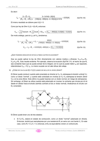 PÁG. 24 DE 32 EJEMPLOS TEMA 04 (CIRCUITOS CON DIODOS)
BRÉGAINS, IGLESIA, LAMAS TECNOLOGÍA ELECTRÓNICA, CURSO 2009/2010
Es decir:
( ) ( )
ef
dc
S L f
2 2 V 2 1,4142 20[V]
I 0,03[A]
R R 2R 100[ ] 400[ ] 2 50[ ] 3,1416
´ ´ ´ ´
= = =
+ + p W + W + ´ W
(EjsT04. 50)
El mismo resultado se obtiene para Vi(t) < 0.
Como por ley de Ohm VL(t) = I(t)´RL entonces:
T T
Ldc L L L dc Ldc0 0
1
V R I(t)dt R I(t)dt R I V 400[ ] 0,03[A] 12,0[V]
T
é ù= = = Þ = W ´ =
ê úë ûò ò (EjsT04. 51)
De modo análogo, para la Ief y el VLef tendremos:
( ) ( )
ef
ef ef
S L f
V 20[V]
I I 0,033[A]
R R 2R 100[ ] 400[ ] 2 50[ ]
= Þ = =
+ + W + W + ´ W
(EjsT04. 52)
Lef ef L LefV I R 0,033[A] 400[ ] V 13,33[V]= ´ = ´ W Þ = (EjsT04. 53)
¿QUÉ PODEMOS DEDUCIR DE ESTAS ÚLTIMAS CUATRO ECUACIONES?
Que se puede aplicar la ley de Ohm directamente con valores medios y eficaces: VLdc=ILdc´RL,
VLef=ILef´RL. Esto resulta evidente. Por ejemplo, observa la ecuación (EjsT04. 51): el hecho de que RL
sea constante hace que se pueda extraer de la integral, con lo cual se puede hallar Idc por separado,
obteniéndose VLdc = RL Idc. Lo mismo sucede con el valor eficaz del voltaje.
b) ¿CÓMO SE CALCULAN I(t) Y VL(t) CUANDO SE INCLUYE EL DIODO ZÉNER?
El Zéner puede conducir cuando está conectado en directa (si VA-VK sobrepasa la tensión umbral Vg),
como un diodo “normal”, y cuando está conectado en inversa (si VK-VA sobrepasa la tensión Zéner
VZ), en la zona Zéner. Esto último no puede hacerse con un diodo normal, sin riesgo de estropearse.
Sin embargo, el Zéner se utiliza cuando está polarizado en inversa: la corriente que circula por él irá
desde el cátodo hacia el ánodo (sentido contrario al de un diodo normal). Analizamos el circuito con
DZ conectado:
El Zéner puede tener uno de tres estados:
· Si VA>VK, estará en estado de conducción, como un diodo “normal” polarizado en directa.
Entonces, tendrá que reemplazarse por una resistencia Rr en serie con una fuente Vg. En este
caso, como Rr = 0 y Vg = 0, entonces, el DZ es equivalente a tener un cortocircuito.
 