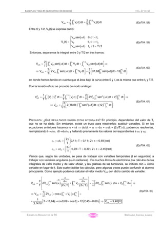 EJEMPLOS TEMA 04 (CIRCUITOS CON DIODOS) PÁG. 27 DE 32
EJEMPLOS RESUELTOS DE TE BRÉGAINS, IGLESIA, LAMAS
= =ò ò
T T / 2
Ldc L L0 0
1 2
V V (t)dt V (t)dt
T T
(EjsT04. 58)
Entre 0 y T/2, VL(t) se expresa como:
( )
( )
ì w £ <
ï
= £ <í
ï w £ <î
Lm 1
L Z 1 2
Lm 2
V sen t 0 t t
V (t) V t t t
V sen t t t T / 2
(EjsT04. 59)
Entonces, separamos la integral entre 0 y T/2 en tres tramos:
( ) ( )
( ) ( )
é ù= w + + w Þ
ê úë û
é ù é ùÞ = w + = w +
ê ú ê úë û ë û
ò ò ò
ò ò ò ò
1 2
1 2
1 2 1 2
1 1
t t T / 2
Ldc Lm Z Lm0 t t
t t t t
Ldc Lm Z0 t 0 t
2
V V sen t dt V dt V sen t dt
T
2 2
V 2V sen t dt V dt 37,68 sen t dt 12 dt
T T
(EjsT04. 60)
en donde hemos tenido en cuenta que el área bajo la curva entre 0 y t1 es la misma que entre t2 y T/2.
Con la tensión eficaz se procede de modo análogo:
[ ] [ ] ( )
( ) ( ) ( )
é ù= = = w + Þ
ê úë û
é ùÞ = w +
ê úë û
ò ò ò ò
ò ò
1 2
1
1 2
1
T T / 2 t t2 22 2 2 2
Lef L L Lm Z
0 0 0 t
t t2 22
Lef 0 t
1 2 2
V V (t) dt V (t) dt 2V sen t dt V dt
T T T
2
V 2 18,84 sen t dt 12 dt
T
(EjsT04. 61)
PREGUNTA: ¿QUÉ RESULTADOS DARÍAN ESTAS INTEGRALES? En principio, dependerían del valor de T,
que no se ha dado. Sin embargo, existe un truco para resolverlas: sustituir variables. Si en las
ecuaciones anteriores hacemos a = wt Þ da/dt = w Þ da = w dt = (2p/T) dt, podremos resolverlas,
reemplazando t®a/w, dt®da/w, y hallando previamente los valores correspondientes a a1 y a2:
pæ ö
a = w = ´ = ´ ´ p =ç ÷
è ø
pæ ö
a = w = ´ = ´ ´ p =ç ÷
è ø
1 1
2 2
2
t 0,11 T 0,11 2 0,69 [rad]
T
2
t 0,39 T 0,39 2 2,45[rad]
T
(EjsT04. 62)
Vemos que, según las unidades, se pasa de trabajar con variables temporales (t en segundos) a
trabajar con variables angulares (a en radianes). En muchos libros de electrónica, los cálculos de las
integrales de valor medio y de valor eficaz, y las gráficas de las funciones, se indican con a como
variable en lugar de t. Esto suele facilitar los cálculos, pero algunas veces puede confundir al alumno
principiante. Como ejemplo podemos calcular el valor medio VLdc con dicho cambio de variable:
( )
}
( ) ( )
( )
( ) ( )
( ) ( )
w
a a a a
a a
a a
a
é ù
ê úa a é ù= a + = a a + a Þê ú ê úë ûp p pê ú
ë û
é ùÞ = - a + a =ê úë ûp
é ù= ´ - + + - Þ =ë û
ò ò ò ò
1 2 1 2
1 1
1 2
1
dt dt
t
Ldc Lm Z Lm Z0 0
Ldc Lm Z0
Ldc
2 d d 1
V 2V sen V 2V sen d V d
T 2 T 2 T
1
V 2V cos V
1
2 18,84 cos0,69 cos0 12 2,45 0,69 V 9,46[V]
3,1416
64748 64748
(EjsT04. 63)
 