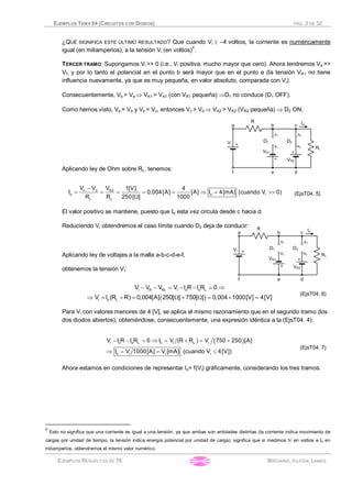 EJEMPLOS TEMA 04 (CIRCUITOS CON DIODOS) PÁG. 3 DE 32
EJEMPLOS RESUELTOS DE TE BRÉGAINS, IGLESIA, LAMAS
¿QUÉ SIGNIFICA ESTE ÚLTIMO RESULTADO? Que cuando Vi ³ -4 voltios, la corriente es numéricamente
igual (en miliamperios), a la tensión Vi (en voltios)II
.
TERCER TRAMO: Supongamos Vi >> 0 (i.e., Vi positiva, mucho mayor que cero). Ahora tendremos Va >>
Vf, y por lo tanto el potencial en el punto b será mayor que en el punto e (la tensión VR1 no tiene
influencia nuevamente, ya que es muy pequeña, en valor absoluto, comparada con Vi).
Consecuentemente, Vb > Ve Þ VK1 > VA1 (con VR1 pequeña) ÞD1 no conduce (D1 OFF).
Como hemos visto, Ve = Vd y Vb = Vc, entonces Vc > Vd Þ VA2 > VK2 (VR2 pequeña) Þ D2 ON.
Aplicando ley de Ohm sobre RL, tenemos:
-
= = = = = Þ = >>
W
c d R2
o o i
L L
V V V 1[V] 4
I 0,004[A] [A] I 4[mA] (cuando V 0)
R R 250[ ] 1000
(EjsT04. 5)
El valor positivo se mantiene, puesto que Io esta vez circula desde c hacia d.
Reduciendo Vi obtendremos el caso límite cuando D2 deja de conducir:
Aplicando ley de voltajes a la malla a-b-c-d-e-f,
obtenemos la tensión Vi:
( )
- - = - - = Þ
Þ = + = W + W = ´ =
i R RL i o o L
i o L
V V V V I R I R 0
V I (R R) 0,004[A] 250[ ] 750[ ] 0,004 1000[V] 4[V]
(EjsT04. 6)
Para Vi con valores menores de 4 [V], se aplica el mismo razonamiento que en el segundo tramo (los
dos diodos abiertos), obteniéndose, consecuentemente, una expresión idéntica a la (EjsT04. 4):
( )- - = Þ = + = +
Þ = = £
i o o L o i L i
o i i i
V I R I R 0 I V (R R ) V 750 250 [A]
I V 1000[A] V [mA] (cuando V 4[V])
(EjsT04. 7)
Ahora estamos en condiciones de representar Io= f(Vi) gráficamente, considerando los tres tramos:
II
Esto no significa que una corriente es igual a una tensión, ya que ambas son entidades distintas (la corriente indica movimiento de
cargas por unidad de tiempo, la tensión indica energía potencial por unidad de carga); significa que si medimos Vi en voltios e Io en
miliamperios, obtendremos el mismo valor numérico.
 