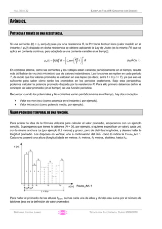 PÁG. 30 DE 32 EJEMPLOS TEMA 04 (CIRCUITOS CON DIODOS)
BRÉGAINS, IGLESIA, LAMAS TECNOLOGÍA ELECTRÓNICA, CURSO 2009/2010
APÉNDICE.
POTENCIA A TRAVÉS DE UNA RESISTENCIA.
Si una corriente I(t) = Im sen(wt) pasa por una resistencia R, la POTENCIA INSTANTÁNEA (valor medido en el
instante t) pR(t) disipada en dicha resistencia se obtiene aplicando la Ley de Joule (es la misma I2
R que se
aplica en corriente continua, pero adaptada a una corriente variable en el tiempo):
[ ]
2
2 2
( ) ( ) sen
é ùæ ö
= = ç ÷ê ú
è øë û
p
R mp t I t R I t R
T
(ApIPCA. 1)
En corriente alterna, como las corrientes y los voltajes están variando periódicamente en el tiempo, resulta
más útil hablar de VALORES PROMEDIO que de valores instantáneos. Las funciones se repiten en cada periodo
T, de modo que los valores promedio se calculan en ese lapso (es decir, entre t = 0 y t = T), ya que eso es
suficiente para saber cómo serán los promedios en los periodos posteriores. Bajo esta perspectiva,
podemos calcular la potencia promedio disipada por la resistencia R. Para ello primero debemos definir el
concepto de valor promedio (en el tiempo) de una función periódica.
Recuerda: cuando los potenciales y las corrientes varían periódicamente en el tiempo, hay dos conceptos:
· Valor INSTANTÁNEO (como potencia en el instante t, por ejemplo).
· Valor PROMEDIO (como potencia media, por ejemplo).
VALOR PROMEDIO TEMPORAL DE UNA FUNCIÓN.
Para aclarar la idea de la fórmula utilizada para calcular el valor promedio, empecemos con un ejemplo
sencillo. Supongamos que tienes N tablones (N = 30, por ejemplo, si quieres especificar un valor), cada uno
con la misma anchura Da (por ejemplo 0,1 metros) y grosor, pero de distintas longitudes, y deseas hallar la
longitud promedio. Los dispones en vertical, uno a continuación del otro, como lo indica la FIGURA_API. 1.
Cada uno poseerá una altura (longitud) dada en metros: h1 metros, h2 metros, etcétera, hasta hN.
FIGURA_API. 1
Para hallar el promedio de las alturas hprom, sumas cada una de ellas y divides esa suma por el número de
tablones (esa es la definición de valor promedio):
 