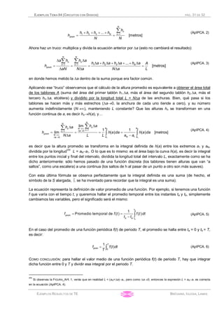 EJEMPLOS TEMA 04 (CIRCUITOS CON DIODOS) PÁG. 31 DE 32
EJEMPLOS RESUELTOS DE TE BRÉGAINS, IGLESIA, LAMAS
=+ + + +
= =
å1 2 3 1...
[metros]
N
n
N n
prom
h
h h h h
h
N N
(ApIPCA. 2)
Ahora haz un truco: multiplica y divide la ecuación anterior por Da (esto no cambiará el resultado):
= =
D D
D + D + D + + D
= = = =
D D D
å å 1 2 31 1 ...
[metros]
N N
n n
Nn n
prom
a h h a
h a h a h a h a A
h
aN N a N a L
(ApIPCA. 3)
en donde hemos metido la Da dentro de la suma porque era factor común.
Aplicando ese “truco” observamos que el cálculo de la altura promedio es equivalente a obtener el área total
de los tablones A (suma del área del primer tablón h1.Da, más el área del segundo tablón h2.Da, más el
tercero h3.Da, etcétera) y dividirlo por la longitud total L = NDa de las anchuras. Bien, qué pasa si los
tablones se hacen más y más estrechos (Da®0, la anchura de cada uno tiende a cero), y su número
aumenta indefinidamente (N®¥), manteniendo L constante? Que las alturas hn se transforman en una
función continua de a, es decir hn®h(a), y…
®¥
=D ®=
®¥
D ®
DD
= = = =
D -
åå
ò ò
1 1
101
10
lim
1 1
lim ( ) ( ) [metros]
N N
N
N
n a aNn
nan
prom
N
Na aa
h ah a
h h a da h a da
N a L L a a
(ApIPCA. 4)
es decir que la altura promedio se transforma en la integral definida de h(a) entre los extremos a1 y aN,
dividida por la longitud
VIII
L = aN-a1. O lo que es lo mismo: es el área bajo la curva h(a), es decir la integral
entre los puntos inicial y final del intervalo, dividida la longitud total del intervalo L, exactamente como se ha
dicho anteriormente: sólo hemos pasado de una función discreta (los tablones tienen alturas que van “a
saltos”, como una escalera) a una continua (los saltos de h al pasar de un punto a otro son más suaves).
Con esta última fórmula se observa perfectamente que la integral definida es una suma (de hecho, el
símbolo de la S alargada, ò, se ha inventado para recordar que la integral es una suma).
La ecuación representa la definición de valor promedio de una función. Por ejemplo, si tenemos una función
f que varía con el tiempo t, y queremos hallar el promedio temporal entre los instantes ta y tb, simplemente
cambiamos las variables, pero el significado será el mismo:
= =
- ò
1
Promedio temporal de ( ) ( )
b
a
t
prom
b a t
f f t f t dt
t t
(ApIPCA. 5)
En el caso del promedio de una función periódica f(t) de periodo T, el promedio se halla entre ta = 0 y tb = T,
es decir:
= ò0
1
( )
T
promf f t dt
T
(ApIPCA. 6)
COMO CONCLUSIÓN: para hallar el valor medio de una función periódica f(t) de periodo T, hay que integrar
dicha función entre 0 y T y dividir esa integral por el periodo T.
VIII
Si observas la FIGURA_API. 1, verás que en realidad L = (aN+Da)-a1, pero como Da®0, entonces la expresión L = aN-a1 es correcta
en la ecuación (ApIPCA. 4).
 