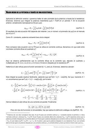 PÁG. 32 DE 32 EJEMPLOS TEMA 04 (CIRCUITOS CON DIODOS)
BRÉGAINS, IGLESIA, LAMAS TECNOLOGÍA ELECTRÓNICA, CURSO 2009/2010
VALOR MEDIO DE LA POTENCIA A TRAVÉS DE UNA RESISTENCIA.
Aplicando la definición anterior, queremos hallar el valor promedio de la potencia a través de la resistencia.
Entonces, tenemos que integrar la potencia instantánea pR(t) = I2
(t)R en un periodo T. En la ecuación
anterior, simplemente reemplazamos f(t) por pR(t):
[ ]{ }= = =ò ò
2
0 0
1 1
( ) ( )
T T
Rprom R Rp P p t dt I t R dt
T T
(ApIPCA. 7)
El resultado de esta ecuación NO depende del instante t, es un número: el promedio de pR(t) en el intervalo
de t=0 a t=T.
Como R = constante, podemos extraerla fuera de la integral:
[ ]ì ü
= = í ý
î þ
ò
2
0
1
( )
T
Rprom Rp P R I t dt
T
(ApIPCA. 8)
Para comparar esta ecuación con la I2
R que se utiliza en corriente continua, llamamos a lo que está entre
corchetes corriente eficaz al cuadrado Ief
2
:
[ ]
=
ì ü
= = Þ = =í ý
î þ
ò
1442443
2 2
0
2
1
( )
T
Rprom R Rprom R ef
efI
p P R I t dt p P I R
T (ApIPCA. 9)
Aquí se observa perfectamente que la corriente eficaz es la corriente que, elevada al cuadrado y
multiplicada por R, DA EL VALOR DE LA POTENCIA PROMEDIO disipada por la resistencia R
IX
.
Hallemos el valor eficaz para la función senoidal I(t) = Im sen(wt). Entonces, debemos calcular:
2
2 2 2
0 0
1 2 1 2
sen sen
é ùæ ö æ ö
= =ç ÷ ç ÷ê ú
è ø è øë û
ò ò
p pT T
ef m mI I t dt I t dt
T T T T
(ApIPCA. 10)
Esta integral se puede resolver fácilmente, sabiendo que sen
2
(A)= ½ [1 - cos(2A)]. Así que, haciendo A =
wt, encontramos que sen
2
(wt) = ½ {1 - cos[2(wt)]}, por lo tanto:
( ) ( ) ( )
( )
{
2 2 2
2 2
0 0 0 0
2 2 2 2 2
0 0 0 0
0
sen ½ 1 cos 2 cos 2
2
2
cos 2 cos 2
2 2 2 2 2
=
=
é ùé ù= = - = - =ë û ê úë û
é ùæ ö
= - = - =ç ÷ê ú
è øë û
ò ò ò ò
ò ò ò ò
144424443
w w w
p
w
T T T T
m m m
ef
T T T T
m m m m m
T
I I I
I t dt t dt dt t dt
T T T
I I I I I
dt t dt dt t dt
T T T T T T
T
22 2
2
2 2 2 2 2
Þ
Þ = Þ = = = ® =mm m m m
ef ef ef
II I I I
I I I
(ApIPCA. 11)
Hemos hallado el valor eficaz de una corriente sinusoidal. Finalmente:
( ) ( )= = =
2
2 2
/ 2 /2R ef m mP I R I R I R (ApIPCA. 12)
Para otro tipo de funciones no sinusoidales, hay que aplicar la definición análoga a la (ApIPCA. 10).
IX
Podemos dar una idea conceptual más clara. Si por R pasa una corriente continua Icc = constante (donde el subíndice cc indica
“corriente continua”), entonces PRcc = (Icc)
2
R. Si por R pasa una corriente alterna I(t), entonces PRca = (Ief)
2
R. Queremos ahora que la
potencia promedio disipada por la corriente alterna en R sea igual a potencia disipada por la corriente continua. Entonces hacemos PRca
= PRcc lo cual implica (Ief)
2
R = (Icc)
2
R Þ Ief = Icc. EN PALABRAS: para que la potencia disipada en una resistencia R por una corriente
alterna I(t) sea igual a la potencia disipada por una corriente continua Icc, la corriente eficaz Ief tiene que tener el mismo valor que la Icc.
 