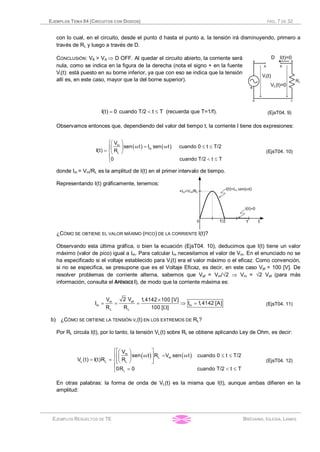 EJEMPLOS TEMA 04 (CIRCUITOS CON DIODOS) PÁG. 7 DE 32
EJEMPLOS RESUELTOS DE TE BRÉGAINS, IGLESIA, LAMAS
con lo cual, en el circuito, desde el punto d hasta el punto a, la tensión irá disminuyendo, primero a
través de RL y luego a través de D.
CONCLUSIÓN: VK > VA Þ D OFF. Al quedar el circuito abierto, la corriente será
nula, como se indica en la figura de la derecha (nota el signo + en la fuente
Vi(t): está puesto en su borne inferior, ya que con eso se indica que la tensión
allí es, en este caso, mayor que la del borne superior).
= < £I(t) 0 cuando T/2 t T (recuerda que T=1/f). (EjsT04. 9)
Observamos entonces que, dependiendo del valor del tiempo t, la corriente I tiene dos expresiones:
( ) ( )
ìæ ö
w = w £ £ïç ÷
= íè ø
ï
< £î
m
m
L
V
sen t I sen t cuando 0 t T/2
I(t) R
0 cuando T/2 t T
(EjsT04. 10)
donde Im = Vm/RL es la amplitud de I(t) en el primer intervalo de tiempo.
Representando I(t) gráficamente, tenemos:
¿CÓMO SE OBTIENE EL VALOR MÁXIMO (PICO) DE LA CORRIENTE I(t)?
Observando esta última gráfica, o bien la ecuación (EjsT04. 10), deducimos que I(t) tiene un valor
máximo (valor de pico) igual a Im. Para calcular Im necesitamos el valor de Vm. En el enunciado no se
ha especificado si el voltaje establecido para Vi(t) era el valor máximo o el eficaz. Como convención,
si no se especifica, se presupone que es el Voltaje Eficaz, es decir, en este caso Vef = 100 [V]. De
resolver problemas de corriente alterna, sabemos que Vef = Vm/Ö2 Þ Vm = Ö2 Vef (para más
información, consulta el APÉNDICE I), de modo que la corriente máxima es:
´
= = = Þ =
W
efm
m m
L L
2 VV 1,4142 100 [V]
I I 1,4142 [A]
R R 100 [ ]
(EjsT04. 11)
b) ¿CÓMO SE OBTIENE LA TENSIÓN VL(t) EN LOS EXTREMOS DE RL?
Por RL circula I(t), por lo tanto, la tensión VL(t) sobre RL se obtiene aplicando Ley de Ohm, es decir:
( ) ( )
ìé ùæ ö
w = w £ £ïê úç ÷
= = íê úè øë û
ï
= < £î
m
L m
L L L
L
V
sen t R V sen t cuando 0 t T/2
V (t) I(t)R R
0R 0 cuando T/2 t T
(EjsT04. 12)
En otras palabras: la forma de onda de VL(t) es la misma que I(t), aunque ambas difieren en la
amplitud:
 