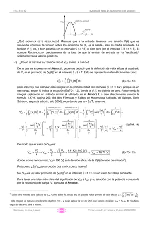 PÁG. 8 DE 32 EJEMPLOS TEMA 04 (CIRCUITOS CON DIODOS)
BRÉGAINS, IGLESIA, LAMAS TECNOLOGÍA ELECTRÓNICA, CURSO 2009/2010
¿QUÉ SIGNIFICA ESTE RESULTADO? Mientras que a la entrada tenemos una tensión Vi(t) que es
sinusoidal continua, la tensión sobre los extremos de RL -a la salida- sólo es media sinusoide. La
tensión VL(t) es, o bien positiva (en el intervalo 0 £ t <T) o bien cero (en el intervalo T/2 £ t < T). El
nombre RECTIFICADOR precisamente da la idea de que la tensión de entrada se ha “rectificado”
solamente hacia valores positivos.
c) ¿CÓMO SE OBTIENE LA TENSIÓN EFICAZ VLef SOBRE LA CARGA?
De lo que se expresa en el APÉNDICE I, podemos deducir que la definición de valor eficaz al cuadrado
de VL es el promedio de [VL(t)]2
en el intervalo 0 £ t < T. Esto se representa matemáticamente como:
[ ]= ò
T 22
Lef L0
1
V V (t) dt
T
(EjsT04. 13)
pero sólo hay que calcular esta integral en la primera mitad del intervalo (0 £ t < T/2), porque es en
ese rango, según lo indica la ecuación (EjsT04. 12), donde la VL(t) es distinta de cero. Resolviendo la
integral (aplicando un método similar al utilizado en el APÉNDICE I, o bien directamente usando la
fórmula 1.17.9, página 269, del libro Fórmulas y Tablas de Matemática Aplicada, de Spiegel, Serie
Schaum, segunda edición, año 2000), recordando que w = 2p/T, tenemos:
[ ] [ ] [ ]
Intervalo 0 t T /2 IntervaloT / 2 t T 0
2
T T / 2 T T / 2 T2 2 22 2 2
Lef L L L m0 0 T / 2 0 T / 2
T
2
m
0
1 1 1 2 t
V V (t) dt V (t) dt V (t) dt V sen( ) dt 0 dt
T T T T
4
sen t
V t T
8T 2
T
£ < £ < =ì ü ì ü
pï ï ï ïé ù
= = + = + =í ý í ýê ú
ë ûï ï ï ï
î þî þ
é ùpæ ö
ç ÷ê ú
è øê ú= -
pê ú
ê ú
ë û
ò ò ò ò ò
6447448 6447448 64748
0 0
/ 2
2 2 2
2m m m
Lef
4 T 4
sen sen 0
V V VT / 2 0 TT 2 T
V
8 8T 2 2 T 4 4
T T
= =
ì üé ù é ù
ï ïê ú ê úp pæ ö æ ö
ï ïê ú ê úç ÷ ç ÷
ï ï æ öè ø è øê ú ê ú= - - - = Þ =í ý ç ÷p pê ú ê ú è øï ï
ê ú ê úï ï
ê ú ê úï ïê ú ê úë û ë ûî þ
64748 64748
(EjsT04. 14)
De modo que el valor de VLef es:
´
= Þ = = = Þ =
2
2 efm m
Lef Lef Lef
2 VV V 1,4142 100 [V]
V V V 70,71[V]
4 2 2 2
(EjsT04. 15)
donde, como hemos visto, Vef = 100 [V] es la tensión eficaz de la Vi(t) (tensión de entradaIII
).
PREGUNTA: ¿ES VLef UNA FUNCIÓN QUE VARÍA CON EL TIEMPO?
No, VLef es un valor promedio de [VL(t)]2
en el intervalo 0 £ t <T. Es un valor de voltaje constante.
Para tener una idea más clara del significado de VLef e ILef, y su relación con la potencia consumida
por la resistencia de carga RL, consulta el APÉNDICE I.
III
Existe otro método para calcular la VLef. Como sobre RL circula I(t), es posible hallar primero el valor eficaz [ ]= =ò
T 2 m
ef 0
L
V1
I I(t) dt
T 2R
-esta integral se calcula considerando (EjsT04. 10)-, y luego aplicar la ley de Ohm con valores eficaces: VLef = RL.Ief. El resultado,
según se observa, será el mismo.
 
