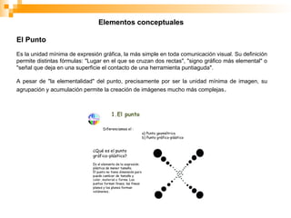 Elementos conceptuales
El Punto
Es la unidad mínima de expresión gráfica, la más simple en toda comunicación visual. Su definición
permite distintas fórmulas: "Lugar en el que se cruzan dos rectas", "signo gráfico más elemental" o
"señal que deja en una superficie el contacto de una herramienta puntiaguda".
A pesar de "la elementalidad" del punto, precisamente por ser la unidad mínima de imagen, su
agrupación y acumulación permite la creación de imágenes mucho más complejas.
 