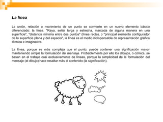 La línea
La unión, relación o movimiento de un punto se convierte en un nuevo elemento básico
diferenciado: la línea. "Raya, señal larga y estrecha, marcada de alguna manera en una
superficie", "distancia mínima entre dos puntos" (línea recta), o "principal elemento configurador
de la superficie plana y del espacio", la línea es el medio indispensable de representación gráfica
técnica e imaginativa.
La línea, porque es más compleja que el punto, puede contener una significación mayor
manteniendo simple la formulación del mensaje. Probablemente por ello los dibujos, o cómics, se
basan en el trabajo casi exclusivamente de líneas, porque la simplicidad de la formulación del
mensaje (el dibujo) hace resaltar más el contenido (la significación).
 
