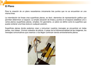 El Plano
Para la creación de un plano necesitamos únicamente tres puntos que no se encuentren en una
misma línea.
La interrelación de líneas crea superficies planas, es decir, elementos de representación gráfica que
permiten determinar un espacio. La simple ubicación de líneas y puntos en el espacio establece uno o
varios planos (superficies planas, simples). En geometría, un plano se define como la superficie que
puede contener una línea recta en cualquier posición.
Superficies planas donde podemos crear y comunicar nuestros mensajes se encuentran en todas
partes, nos rodean. Vivimos rodeados de planos. A pesar de la tridimensionalidad de las imágenes, los
mensajes comunicativos que creamos o nos llegan continúan siendo eminentemente planos.
 