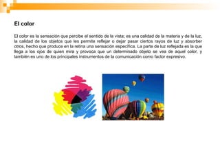 El color
El color es la sensación que percibe el sentido de la vista; es una calidad de la materia y de la luz,
la calidad de los objetos que les permite reflejar o dejar pasar ciertos rayos de luz y absorber
otros, hecho que produce en la retina una sensación específica. La parte de luz reflejada es la que
llega a los ojos de quien mira y provoca que un determinado objeto se vea de aquel color, y
también es uno de los principales instrumentos de la comunicación como factor expresivo.
 