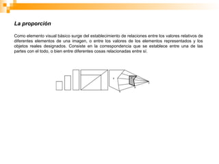 La proporción
Como elemento visual básico surge del establecimiento de relaciones entre los valores relativos de
diferentes elementos de una imagen, o entre los valores de los elementos representados y los
objetos reales designados. Consiste en la correspondencia que se establece entre una de las
partes con el todo, o bien entre diferentes cosas relacionadas entre sí.
 