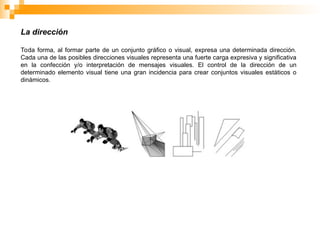 La dirección
Toda forma, al formar parte de un conjunto gráfico o visual, expresa una determinada dirección.
Cada una de las posibles direcciones visuales representa una fuerte carga expresiva y significativa
en la confección y/o interpretación de mensajes visuales. El control de la dirección de un
determinado elemento visual tiene una gran incidencia para crear conjuntos visuales estáticos o
dinámicos.
 