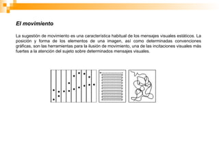 El movimiento
La sugestión de movimiento es una característica habitual de los mensajes visuales estáticos. La
posición y forma de los elementos de una imagen, así como determinadas convenciones
gráficas, son las herramientas para la ilusión de movimiento, una de las incitaciones visuales más
fuertes a la atención del sujeto sobre determinados mensajes visuales.
 