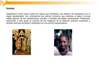 Iconos
Clasificamos como iconos todos los signos que mantienen una relación de semejanza con el
objeto representado. Así, entendemos por relación icónica la que mantiene el signo o la que
refleja algunas de las características visuales y formales del objeto representado. Pertenecen
claramente a este grupo la mayoría de las imágenes de la tradición pictórica occidental, y
también todo tipo de dibujo o fotografía con una función representativa.
 
