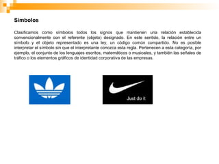 Símbolos
Clasificamos como símbolos todos los signos que mantienen una relación establecida
convencionalmente con el referente (objeto) designado. En este sentido, la relación entre un
símbolo y el objeto representado es una ley, un código común compartido. No es posible
interpretar el símbolo sin que el interpretante conozca esta regla. Pertenecen a esta categoría, por
ejemplo, el conjunto de los lenguajes escritos, matemáticos o musicales, y también las señales de
tráfico o los elementos gráficos de identidad corporativa de las empresas.
 