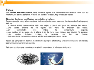Índice
Son índices, señales o huellas todos aquellos signos que mantienen una relación física con su
referente, se da una conexión real con los objetos, es decir, hay una causa-efecto.
Ejemplos de signos clasificados como índice o indicios
Podemos captar mejor el concepto de índice mediante varios ejemplos de signos clasificados como
indicios:
...Si vemos humo, deduciremos que hay fuego, a pesar de quizá no veamos las llamas.
...Una veleta encima de un tejado nos indica la dirección del viento.
...Un termómetro nos indica la temperatura corporal.
...Las huellas en la arena de la playa o en la nieve nos indican que alguien ha pasado.
...Las huellas digitales indican la persona que las ha dejado.
... Las marcas de los neumáticos en el asfalto indican el paso de un coche.
Todos los ejemplos son óptimos. En todos los ejemplos citados hay una conexión causa-efecto real,
podríamos mencionar muchos más.
Índice es un signo que mantiene una relación causal con el referente designado.
 