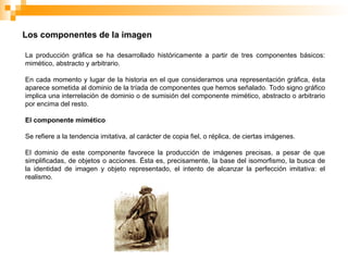 Los componentes de la imagen
La producción gráfica se ha desarrollado históricamente a partir de tres componentes básicos:
mimético, abstracto y arbitrario.
En cada momento y lugar de la historia en el que consideramos una representación gráfica, ésta
aparece sometida al dominio de la tríada de componentes que hemos señalado. Todo signo gráfico
implica una interrelación de dominio o de sumisión del componente mimético, abstracto o arbitrario
por encima del resto.
El componente mimético
Se refiere a la tendencia imitativa, al carácter de copia fiel, o réplica, de ciertas imágenes.
El dominio de este componente favorece la producción de imágenes precisas, a pesar de que
simplificadas, de objetos o acciones. Ésta es, precisamente, la base del isomorfismo, la busca de
la identidad de imagen y objeto representado, el intento de alcanzar la perfección imitativa: el
realismo.
 
