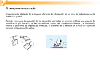 El componente abstracto
El componente abstracto de la imagen referencia la introducción de un nivel de subjetividad en la
producción gráfica.
También representa la reducción de los elementos esenciales en términos gráficos, una especie de
simplificación y/o liberación de las imposiciones propias del componente mimético. La abstracción
implica el abandono de imperativos imitativos, el aumento de la libertad en el nivel de expresión
personal en la producción gráfica.
 