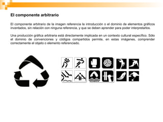 El componente arbitrario
El componente arbitrario de la imagen referencia la introducción o el dominio de elementos gráficos
inventados, sin relación con ninguna referencia, y que se deben aprender para poder interpretarlos.
Una producción gráfica arbitraria está directamente implicada en un contexto cultural específico. Sólo
el dominio de convenciones y códigos compartidos permite, en estas imágenes, comprender
correctamente el objeto o elemento referenciado.
 