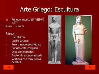 Arte Griego: Escultura Periodo arcaico (S. VIII-VI a.C.) Kuroi - Korai Rasgos: Hieratismo Cuello Grueso Pelo trazado geométrico Sonrisa estereotipada Ojos almendrados Anatomía esquematizada Vestidos con muy pocos detalles 