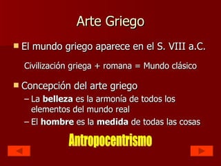 Arte Griego El mundo griego aparece en el S. VIII a.C. Civilización griega + romana = Mundo clásico Concepción del arte griego La  belleza  es la armonía de todos los elementos del mundo real El  hombre  es la  medida  de todas las cosas Antropocentrismo 