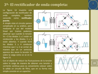 3º- El rectificador de onda completa: 
19 
La figura 14 muestra una 
configuración de rectificador de 
onda completa, también 
conocido como rectificador 
puente. 
A simple vista el circuito parece 
complicado en su análisis, pero 
mediante el uso del modelo 
lineal por tramos podemos 
observar que cuando la tensión 
Vs > 0 los diodos 1 y 2 están en 
conducción y los diodos 3 y 4 
están abiertos. Y cuando Vs<0 
los diodos 3 y 4 conducen 
mientras que 1 y 2 se cortan de 
manera que en un semiciclo 
aparece dos veces la tensión Vs 
sobre la carga como se ve en la 
figura 15. 
Con el objeto de reducir las fluctuaciones de la tensión 
sobre la carga de manera de obtener una tensión y 
corriente contínua pura es conveniente colocar sobre 
la salida un circuito de filtro, que en su forma más 
simple consiste en un capacitor. 
 
