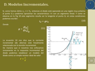 D. Modelos Incrementales. 
22 
Si, como hemos dicho 푣푑 << 푉퐷 entonces el diodo está operando en una región muy próxima 
al punto Q y podemos aproximar las características I-V con un segmento lineal. Y como se 
observa en la Fig 18 este segmento resulta ser la tangente al punto Q. en estas condiciones 
podemos escribir: 
풊풅 = 품풗풅 
La ecuación 10 nos dice que la corriente 
incremental (de alterna) está linealmente 
relacionada con la tensión incremental. 
De manera que si nosotros nos enfocamos 
únicamente en la respuesta incremental del 
diodo podemos establecer un modelo del 
diodo como un simple resistor ideal de valor 
풓 = 
ퟏ 
품 
. 
Donde 
품 = 
풅풊푫 
풅풗푫 푸 
(10) 
(11) 
 