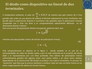 5 
El diodo como dispositivo no lineal de dos 
terminales. 
A temperatura ambiente, el valor de 
풌푻 
풒 
≈ 0,26 푉. de manera que para valores de V muy 
grandes (del orden de una decena de voltios) el término exponencial se hace muchísimo más 
grande (para la polarización directa) o muchísimo más pequeño (para la polarización inversa) 
comparado con 1. Esto nos lleva a un comportamiento radicalmente diferente en las 
direcciones directa e inversa. 
Para una tensión de polarización directa muy grande podemos decir que: 
푖 ≈ 퐼푠푒 
푞푣 
푘푇 
mientras que para grandes valores de tensión de polarización inversa: 
푖 ≈ −퐼푠 
(2) 
(3) 
Este comportamiento se observa en la figura 2 donde también se ve una de las 
particularidades de todos los diodos reales y que no está contenida en la ecuación del diodo 
ideal y lo representamos por una línea punteada. Para valores de polarización inversa 
suficientemente grandes (en algunos casos unos pocos voltios y en otros varios cientos, 
dependiendo de la construcción del diodo) se produce una ruptura iniciándose un proceso de 
“avalancha” que hace que la juntura comience a conducir cada vez más corriente inversa en un 
cierto rango pequeño de valores de tensión inversa.. 
 